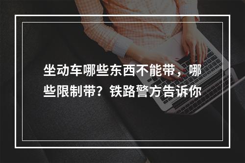 坐动车哪些东西不能带，哪些限制带？铁路警方告诉你