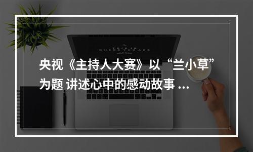 央视《主持人大赛》以“兰小草”为题 讲述心中的感动故事 诠释道德的力量