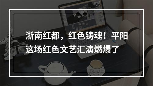 浙南红都，红色铸魂！平阳这场红色文艺汇演燃爆了