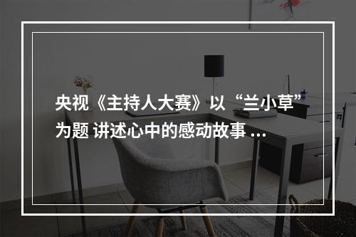 央视《主持人大赛》以“兰小草”为题 讲述心中的感动故事 诠释道德的力量