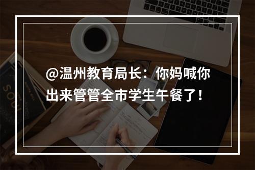 @温州教育局长：你妈喊你出来管管全市学生午餐了！