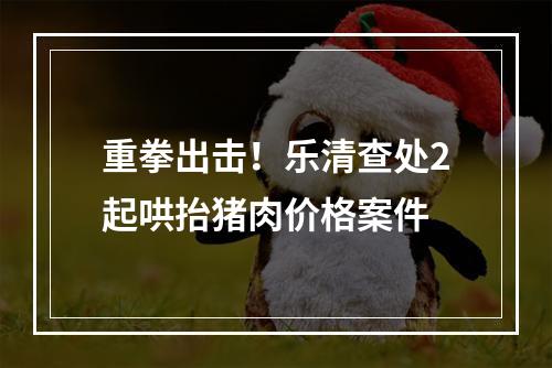 重拳出击！乐清查处2起哄抬猪肉价格案件
