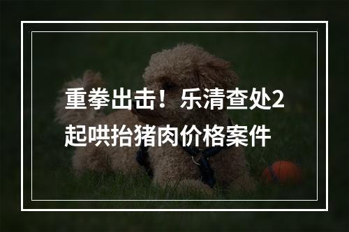重拳出击！乐清查处2起哄抬猪肉价格案件