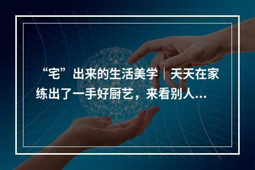 “宅”出来的生活美学｜天天在家练出了一手好厨艺，来看别人家的菜！