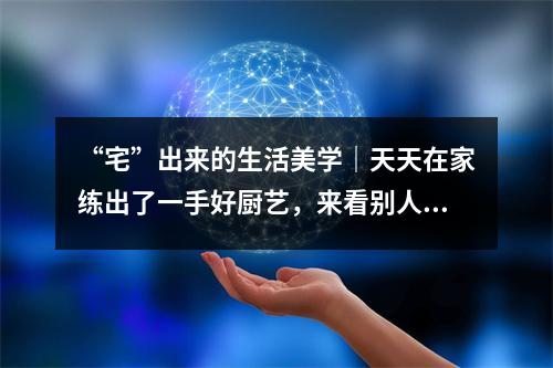 “宅”出来的生活美学｜天天在家练出了一手好厨艺，来看别人家的菜！