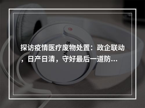 探访疫情医疗废物处置：政企联动，日产日清，守好最后一道防线