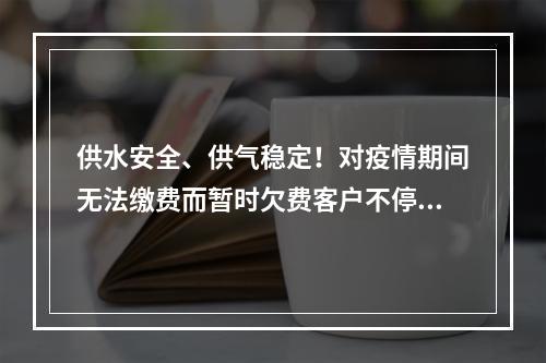 供水安全、供气稳定！对疫情期间无法缴费而暂时欠费客户不停水不停气