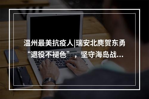 温州最美抗疫人|瑞安北麂贺东勇“退役不褪色”，坚守海岛战“疫”