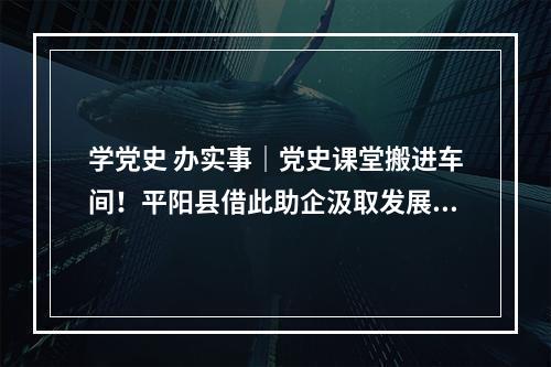 学党史 办实事｜党史课堂搬进车间！平阳县借此助企汲取发展力量