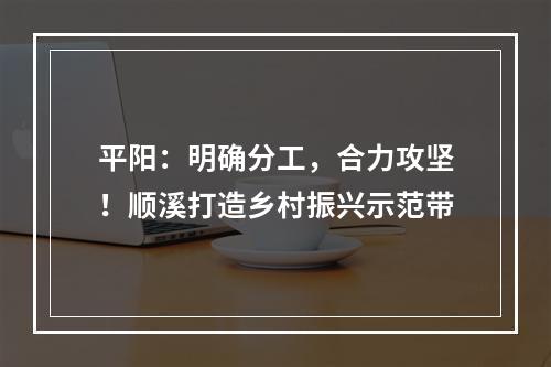 平阳：明确分工，合力攻坚！顺溪打造乡村振兴示范带