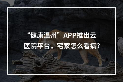 “健康温州”APP推出云医院平台，宅家怎么看病？