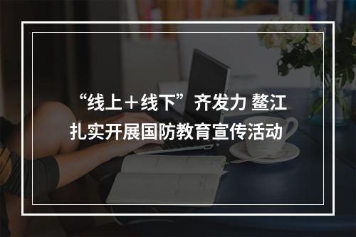 “线上＋线下”齐发力 鳌江扎实开展国防教育宣传活动