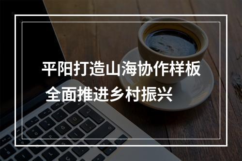 平阳打造山海协作样板 全面推进乡村振兴