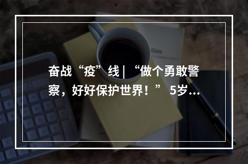奋战“疫”线 | “做个勇敢警察，好好保护世界！” 5岁警娃喊话爸爸，懂事得让人泪目