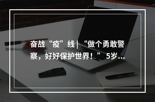 奋战“疫”线 | “做个勇敢警察，好好保护世界！” 5岁警娃喊话爸爸，懂事得让人泪目