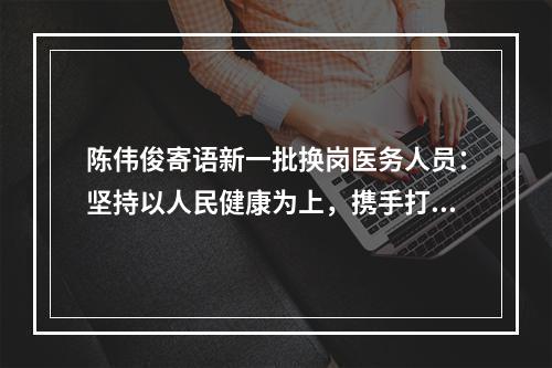 陈伟俊寄语新一批换岗医务人员：坚持以人民健康为上，携手打赢疫情防控阻击