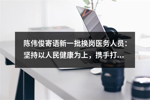 陈伟俊寄语新一批换岗医务人员：坚持以人民健康为上，携手打赢疫情防控阻击