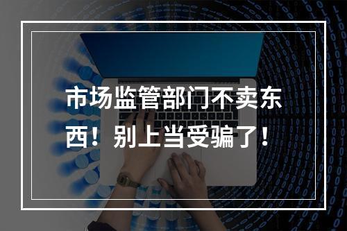 市场监管部门不卖东西！别上当受骗了！
