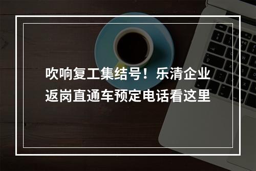 吹响复工集结号！乐清企业返岗直通车预定电话看这里