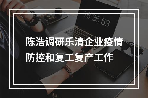 陈浩调研乐清企业疫情防控和复工复产工作