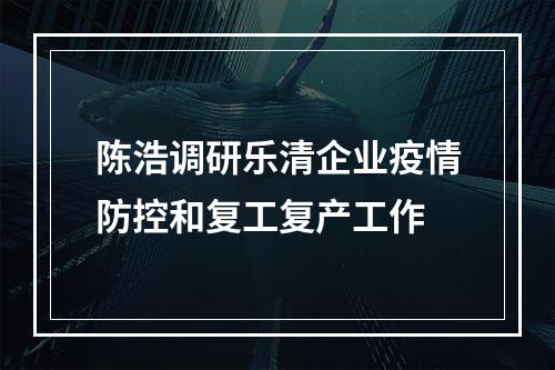陈浩调研乐清企业疫情防控和复工复产工作