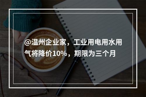 @温州企业家，工业用电用水用气将降价10%，期限为三个月