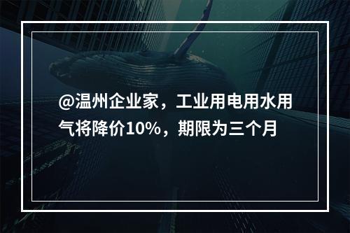 @温州企业家，工业用电用水用气将降价10%，期限为三个月