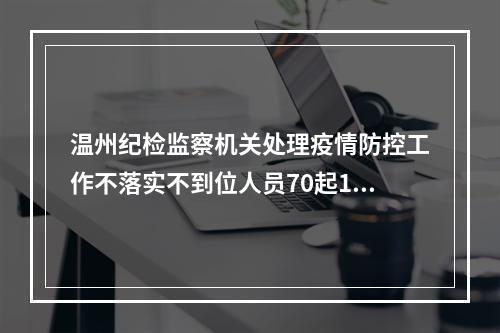 温州纪检监察机关处理疫情防控工作不落实不到位人员70起112人