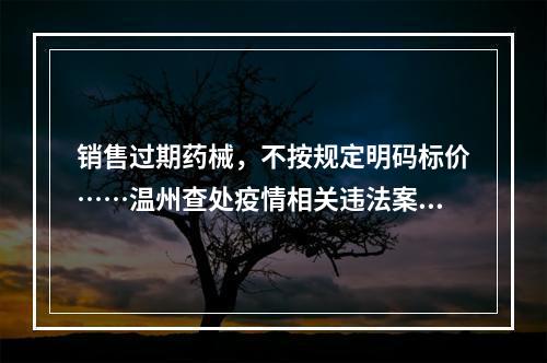 销售过期药械，不按规定明码标价……温州查处疫情相关违法案件52件