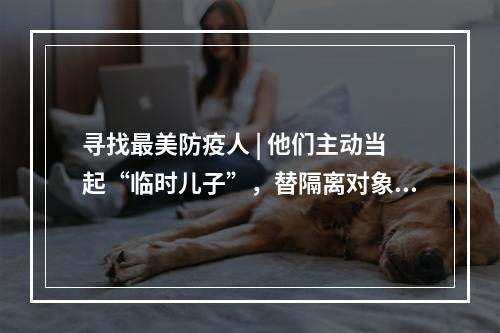 寻找最美防疫人 | 他们主动当起“临时儿子”，替隔离对象照顾老母亲
