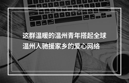 这群温暖的温州青年搭起全球温州人驰援家乡的爱心网络