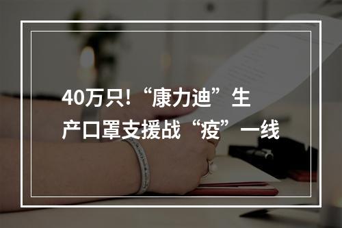 40万只!“康力迪”生产口罩支援战“疫”一线