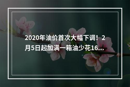 2020年油价首次大幅下调！2月5日起加满一箱油少花16.5元