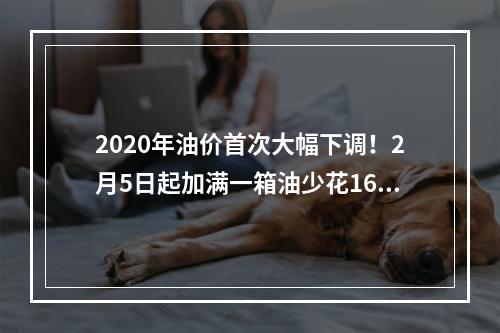 2020年油价首次大幅下调！2月5日起加满一箱油少花16.5元
