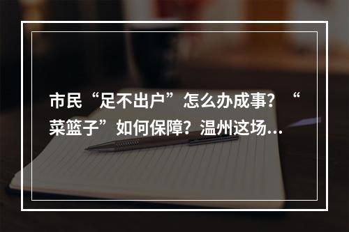 市民“足不出户”怎么办成事？“菜篮子”如何保障？温州这场发布会这样回答 ...