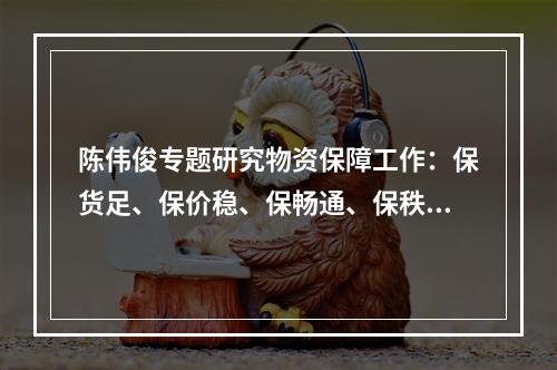 陈伟俊专题研究物资保障工作：保货足、保价稳、保畅通、保秩序