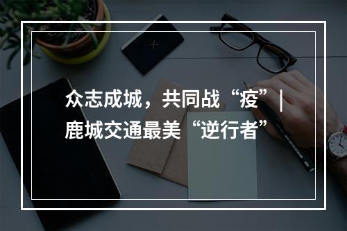 众志成城，共同战“疫”|鹿城交通最美“逆行者”