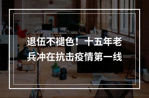 退伍不褪色！十五年老兵冲在抗击疫情第一线