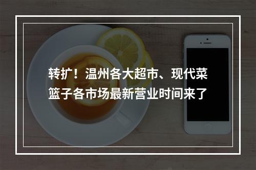 转扩！温州各大超市、现代菜篮子各市场最新营业时间来了