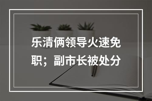 乐清俩领导火速免职；副市长被处分