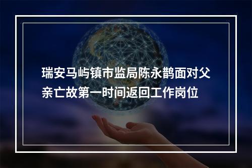 瑞安马屿镇市监局陈永鹊面对父亲亡故第一时间返回工作岗位
