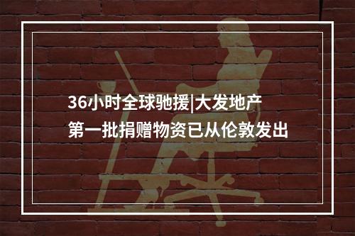 36小时全球驰援|大发地产第一批捐赠物资已从伦敦发出