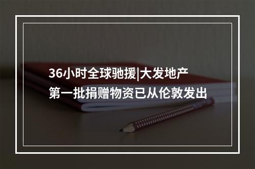 36小时全球驰援|大发地产第一批捐赠物资已从伦敦发出