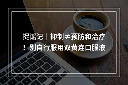 捉谣记｜抑制≠预防和治疗！别自行服用双黄连口服液