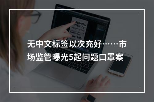 无中文标签以次充好……市场监管曝光5起问题口罩案