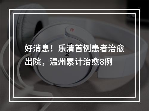 好消息！乐清首例患者治愈出院，温州累计治愈8例