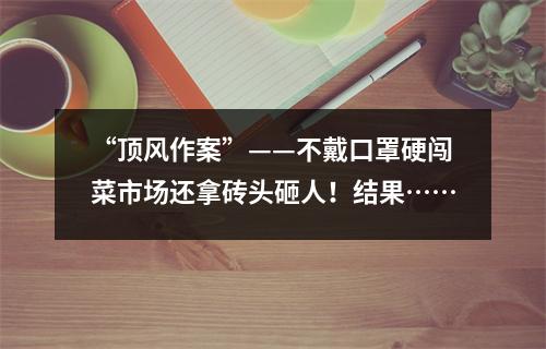 “顶风作案”——不戴口罩硬闯菜市场还拿砖头砸人！结果……