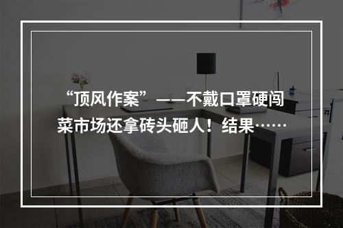 “顶风作案”——不戴口罩硬闯菜市场还拿砖头砸人！结果……