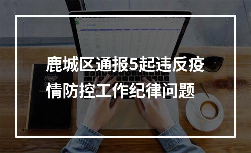 鹿城区通报5起违反疫情防控工作纪律问题