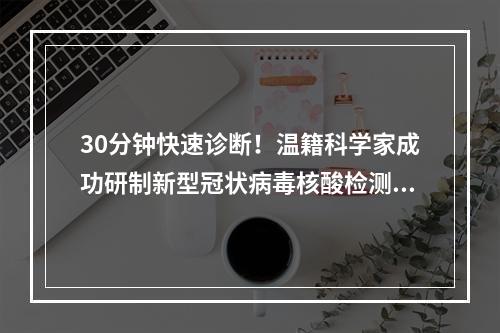 30分钟快速诊断！温籍科学家成功研制新型冠状病毒核酸检测试剂盒